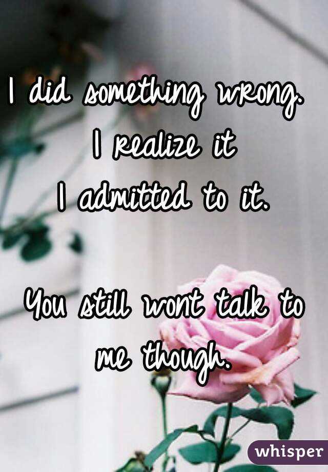 I did something wrong. 
I realize it
I admitted to it.

You still wont talk to me though. 