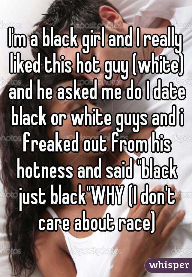 I'm a black girl and I really liked this hot guy (white) and he asked me do I date black or white guys and i freaked out from his hotness and said "black just black"WHY (I don't care about race)