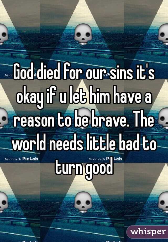 God died for our sins it's okay if u let him have a reason to be brave. The world needs little bad to turn good