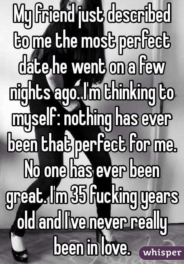 My friend just described to me the most perfect date he went on a few nights ago. I'm thinking to myself: nothing has ever been that perfect for me. No one has ever been great. I'm 35 fucking years old and I've never really been in love. 