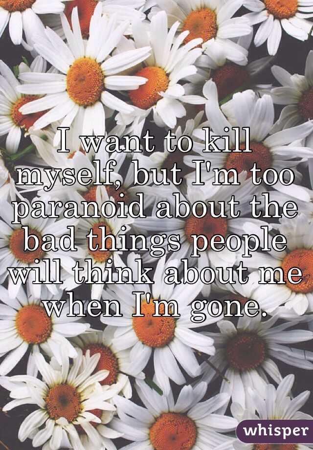 I want to kill myself, but I'm too paranoid about the bad things people will think about me when I'm gone.