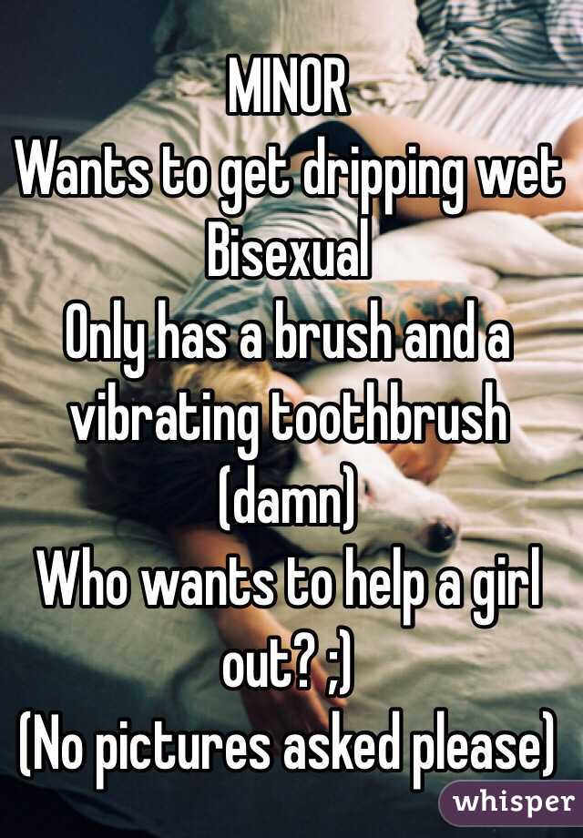 MINOR
Wants to get dripping wet 
Bisexual 
Only has a brush and a vibrating toothbrush (damn) 
Who wants to help a girl out? ;) 
(No pictures asked please) 