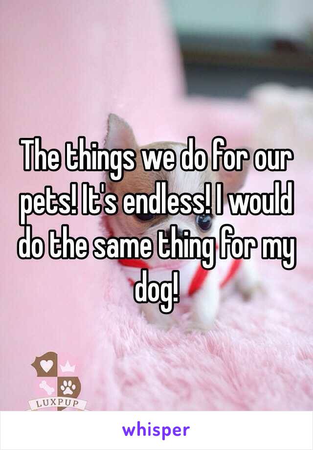 The things we do for our pets! It's endless! I would do the same thing for my dog!