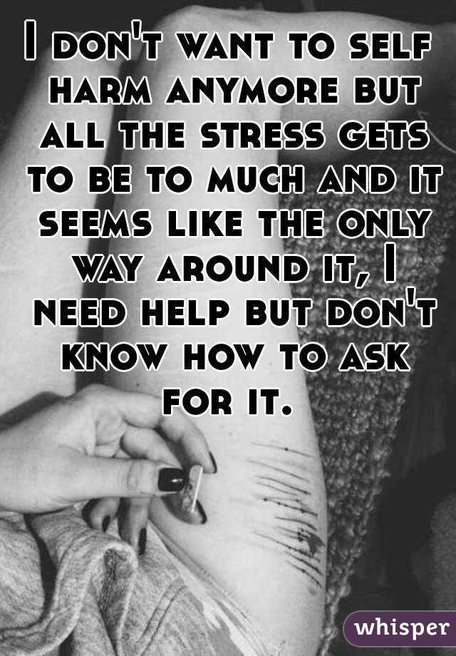 I don't want to self harm anymore but all the stress gets to be to much and it seems like the only way around it, I need help but don't know how to ask for it. 