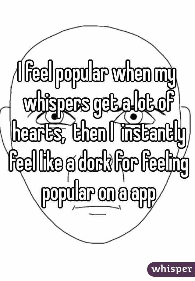 I feel popular when my whispers get a lot of hearts,  then I  instantly feel like a dork for feeling popular on a app
