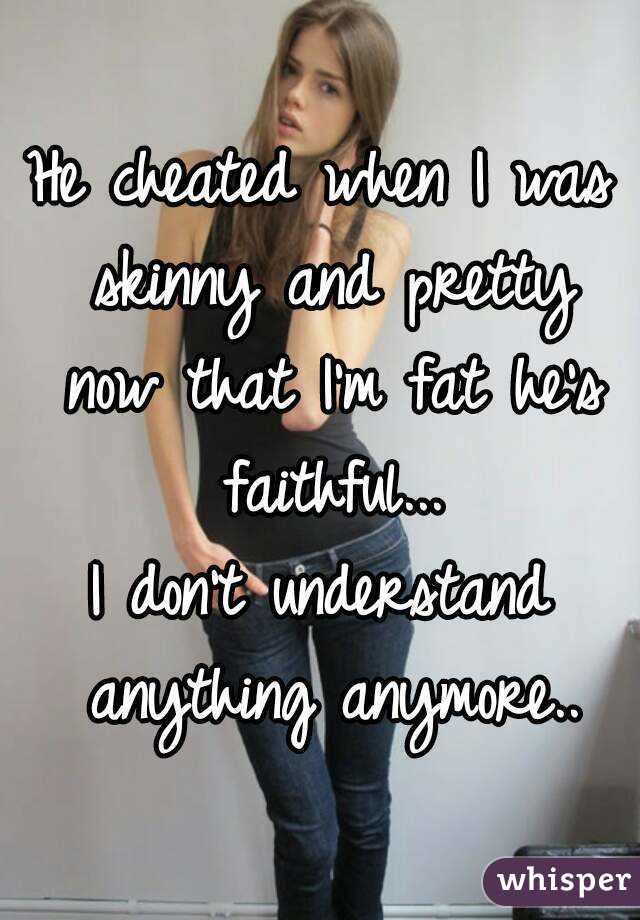 He cheated when I was skinny and pretty now that I'm fat he's faithful...
I don't understand anything anymore..