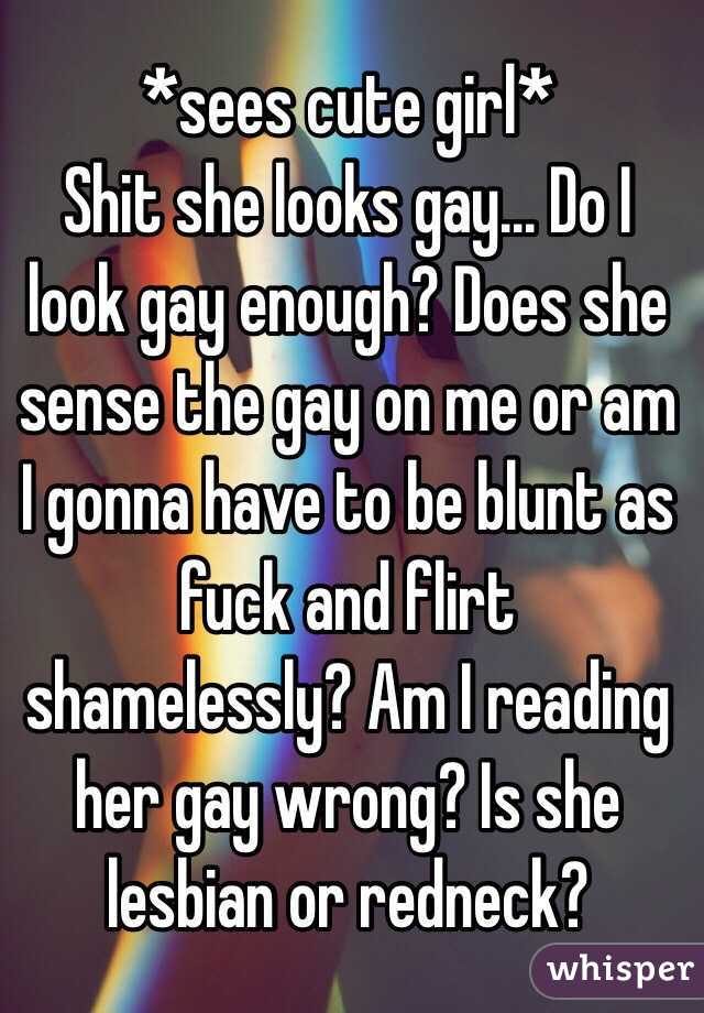 *sees cute girl*
Shit she looks gay... Do I look gay enough? Does she sense the gay on me or am
I gonna have to be blunt as fuck and flirt shamelessly? Am I reading her gay wrong? Is she lesbian or redneck?
