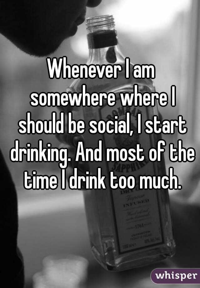 Whenever I am somewhere where I should be social, I start drinking. And most of the time I drink too much.
