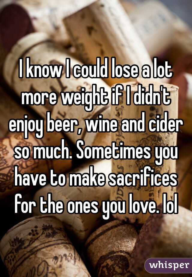 I know I could lose a lot more weight if I didn't enjoy beer, wine and cider so much. Sometimes you have to make sacrifices for the ones you love. lol