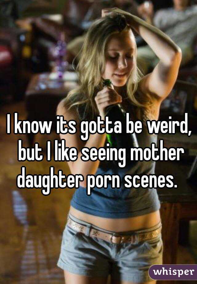 I know its gotta be weird, but I like seeing mother daughter porn scenes.  