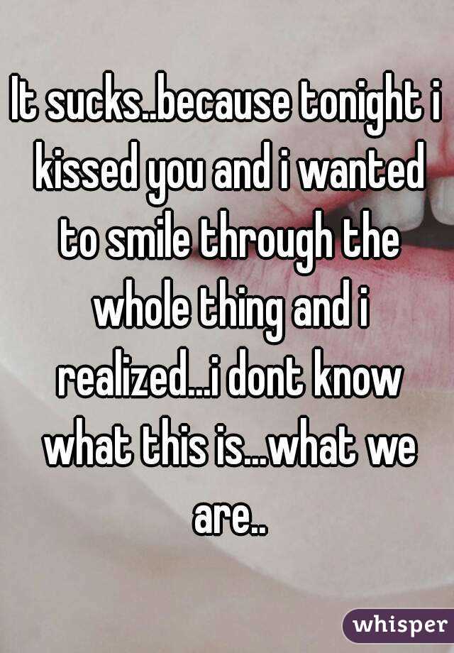 It sucks..because tonight i kissed you and i wanted to smile through the whole thing and i realized...i dont know what this is...what we are..
