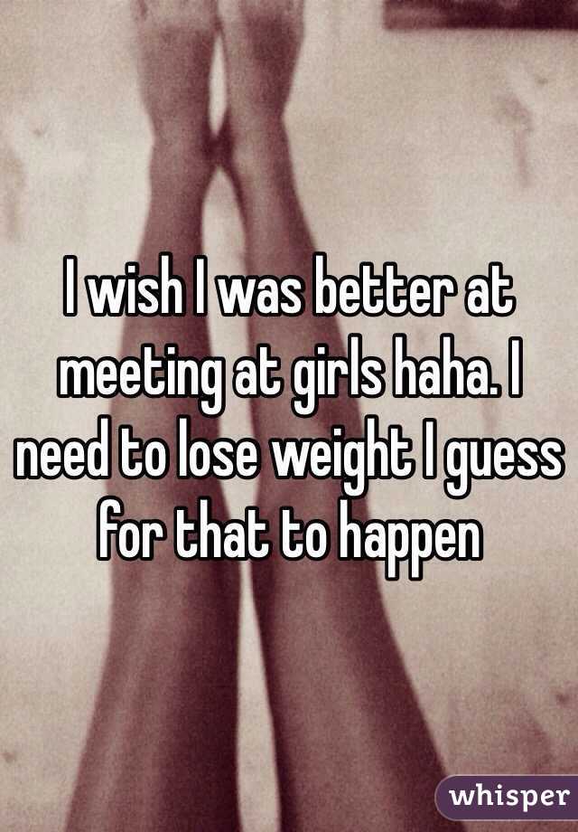 I wish I was better at meeting at girls haha. I need to lose weight I guess for that to happen 