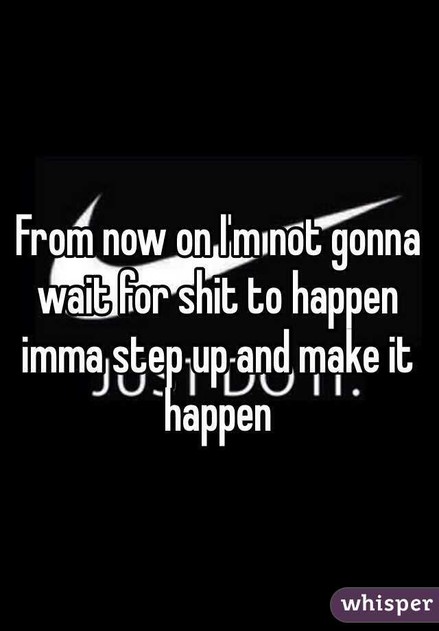 From now on I'm not gonna wait for shit to happen imma step up and make it happen