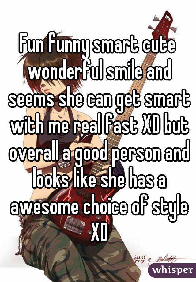 Fun funny smart cute wonderful smile and seems she can get smart with me real fast XD but overall a good person and looks like she has a awesome choice of style XD
