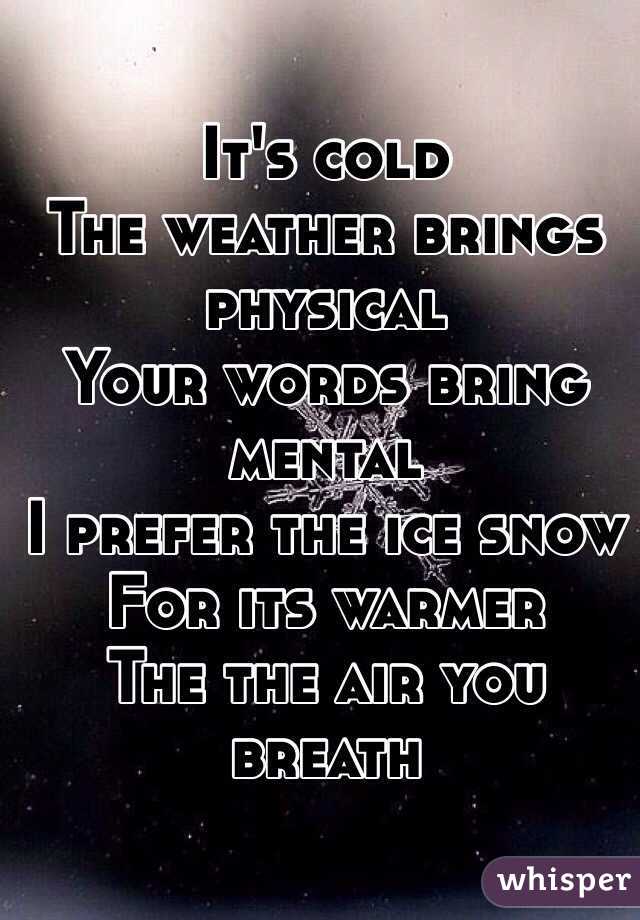 It's cold
The weather brings physical
Your words bring mental
I prefer the ice snow
For its warmer 
The the air you breath 