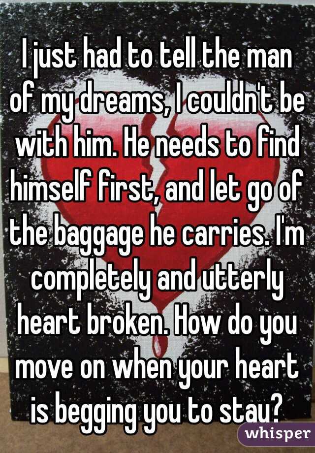 I just had to tell the man of my dreams, I couldn't be with him. He needs to find himself first, and let go of the baggage he carries. I'm completely and utterly heart broken. How do you move on when your heart is begging you to stay?