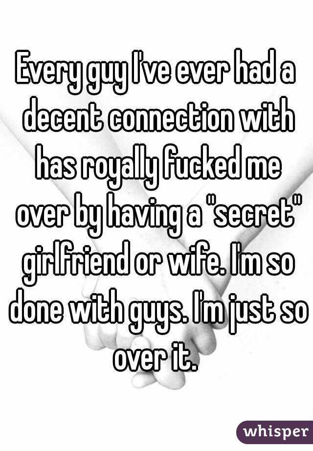 Every guy I've ever had a decent connection with has royally fucked me over by having a "secret" girlfriend or wife. I'm so done with guys. I'm just so over it. 