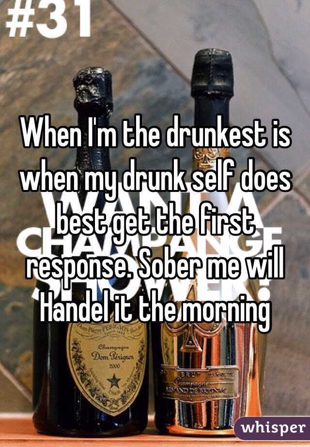 When I'm the drunkest is when my drunk self does best get the first response. Sober me will Handel it the morning 