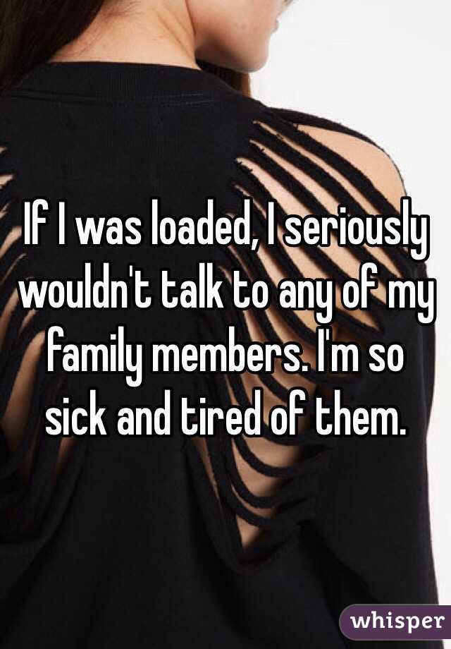 If I was loaded, I seriously wouldn't talk to any of my family members. I'm so sick and tired of them.