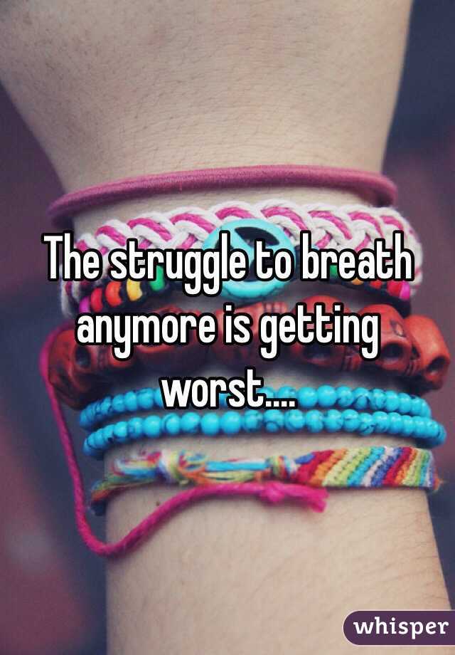 The struggle to breath anymore is getting worst....