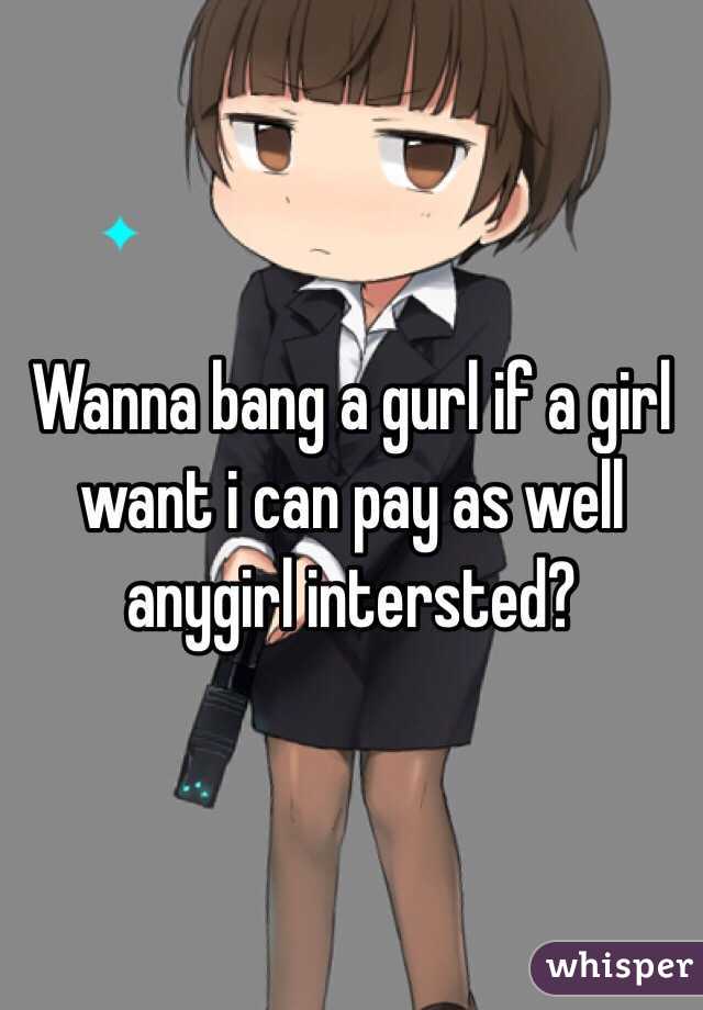 Wanna bang a gurl if a girl want i can pay as well anygirl intersted?