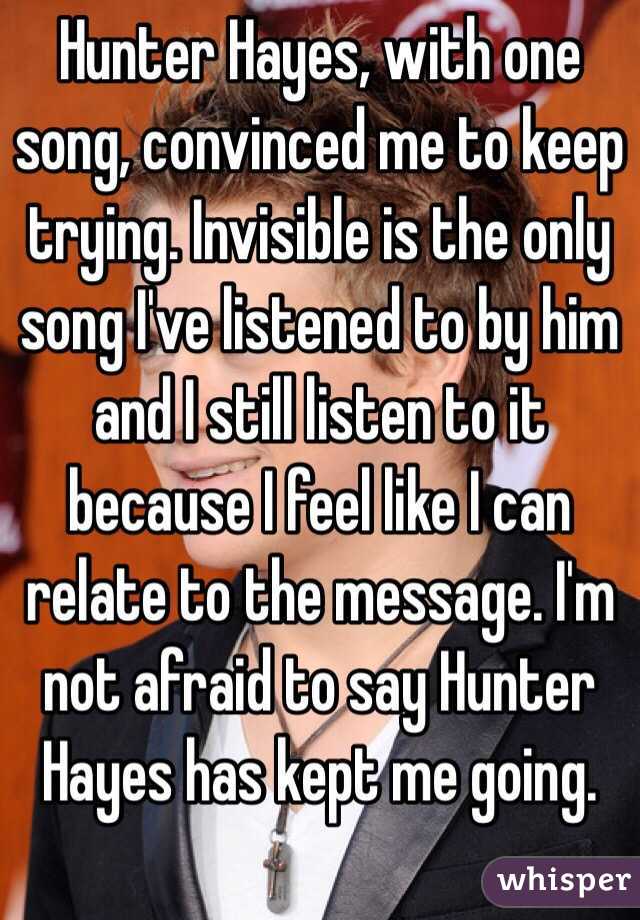 Hunter Hayes, with one song, convinced me to keep trying. Invisible is the only song I've listened to by him and I still listen to it because I feel like I can relate to the message. I'm not afraid to say Hunter Hayes has kept me going. 