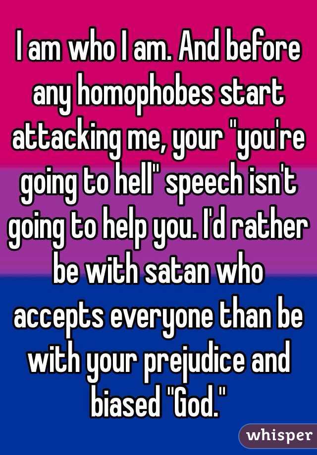 I am who I am. And before any homophobes start attacking me, your "you're going to hell" speech isn't going to help you. I'd rather be with satan who accepts everyone than be with your prejudice and biased "God."