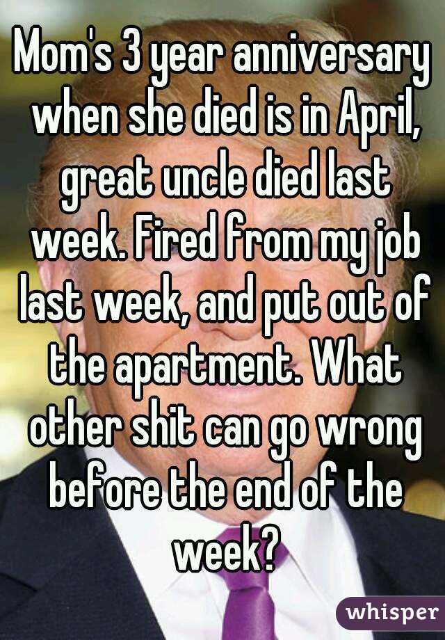 Mom's 3 year anniversary when she died is in April, great uncle died last week. Fired from my job last week, and put out of the apartment. What other shit can go wrong before the end of the week?