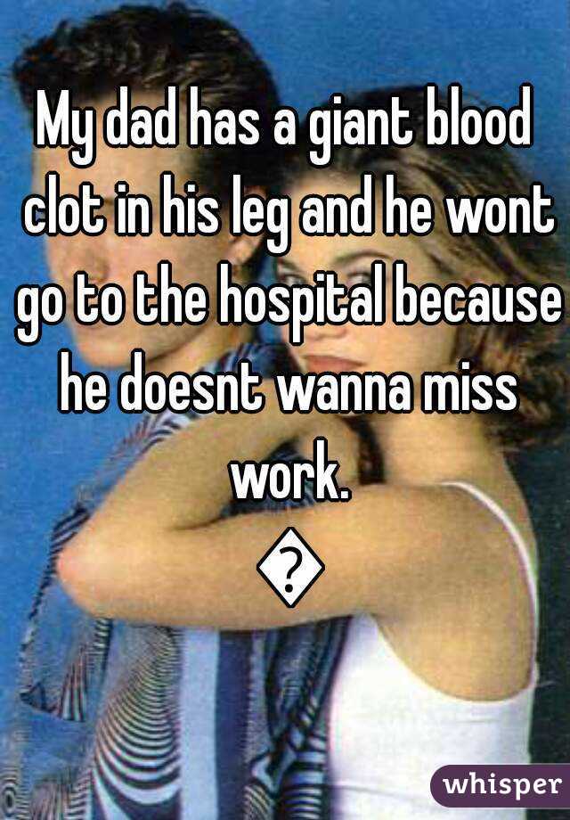 My dad has a giant blood clot in his leg and he wont go to the hospital because he doesnt wanna miss work. 😢