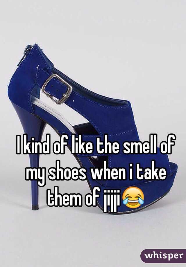 I kind of like the smell of my shoes when i take them of jijji😂