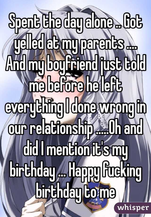 Spent the day alone .. Got yelled at my parents .... And my boyfriend just told me before he left everything I done wrong in our relationship .....Oh and did I mention it's my birthday ... Happy fucking birthday to me 