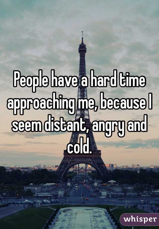 People have a hard time approaching me, because I seem distant, angry and cold.