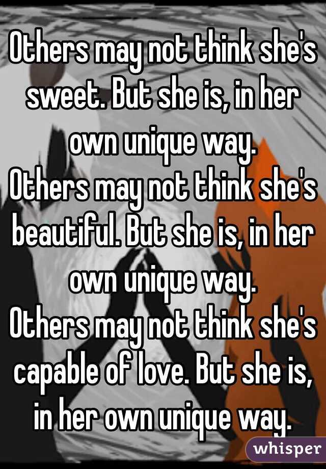 Others may not think she's sweet. But she is, in her own unique way. 
Others may not think she's beautiful. But she is, in her own unique way. 
Others may not think she's capable of love. But she is, in her own unique way. 