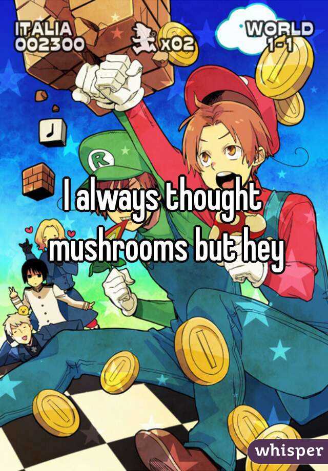 I always thought mushrooms but hey