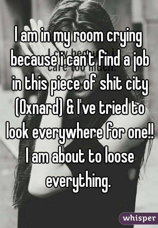 I am in my room crying because i can't find a job in this piece of shit city (Oxnard) & I've tried to look everywhere for one!! I am about to loose everything. 