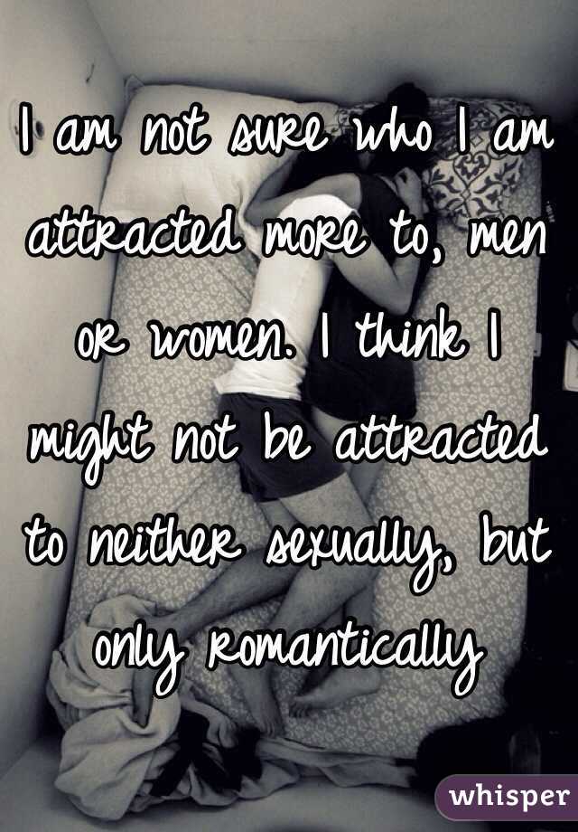 I am not sure who I am attracted more to, men or women. I think I might not be attracted to neither sexually, but only romantically