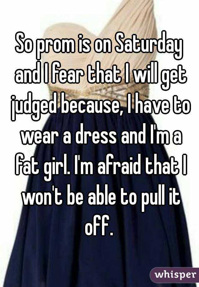 So prom is on Saturday and I fear that I will get judged because, I have to wear a dress and I'm a fat girl. I'm afraid that I won't be able to pull it off. 