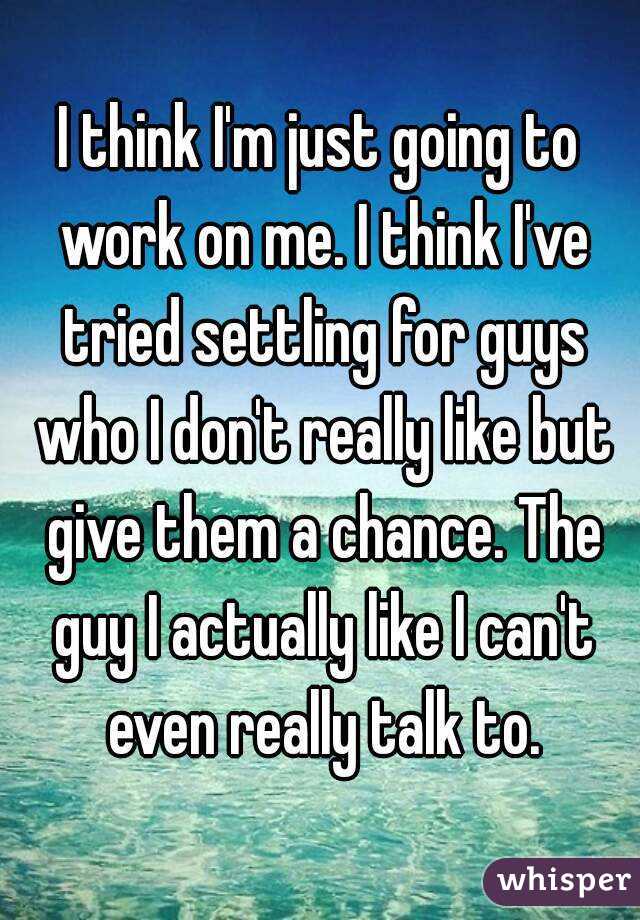 I think I'm just going to work on me. I think I've tried settling for guys who I don't really like but give them a chance. The guy I actually like I can't even really talk to.
