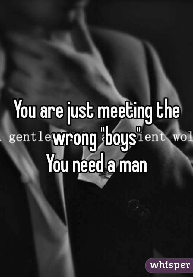 You are just meeting the wrong "boys"
You need a man