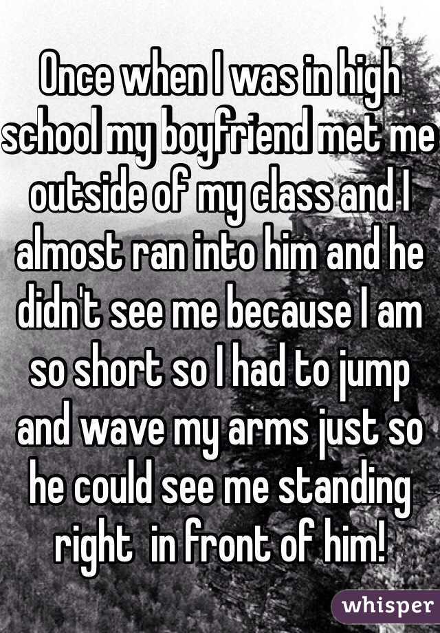 Once when I was in high school my boyfriend met me outside of my class and I almost ran into him and he didn't see me because I am so short so I had to jump and wave my arms just so he could see me standing right  in front of him! 