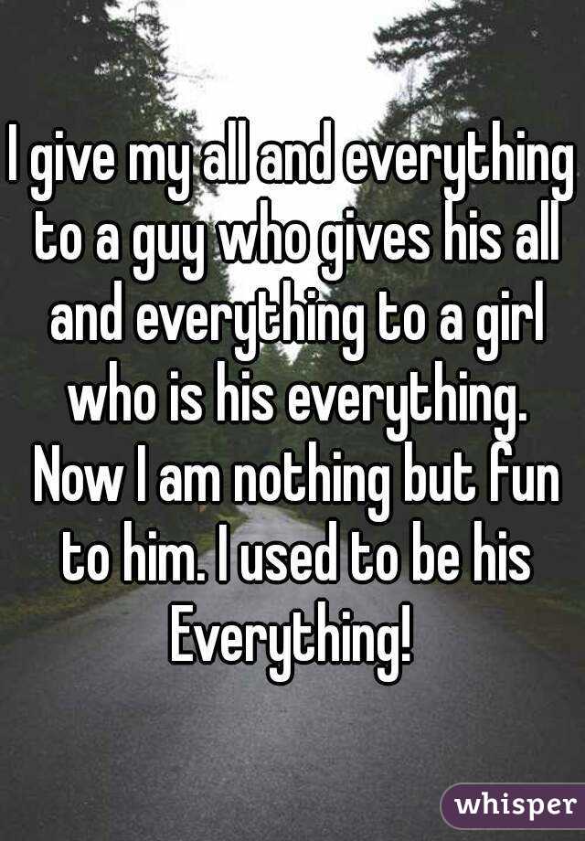 I give my all and everything to a guy who gives his all and everything to a girl who is his everything. Now I am nothing but fun to him. I used to be his Everything! 