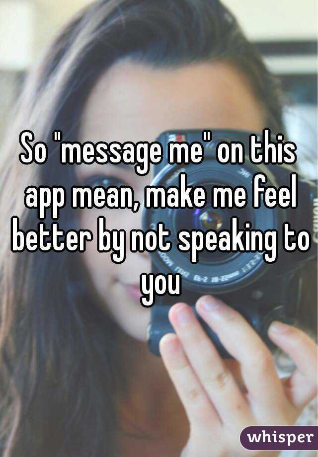 So "message me" on this app mean, make me feel better by not speaking to you