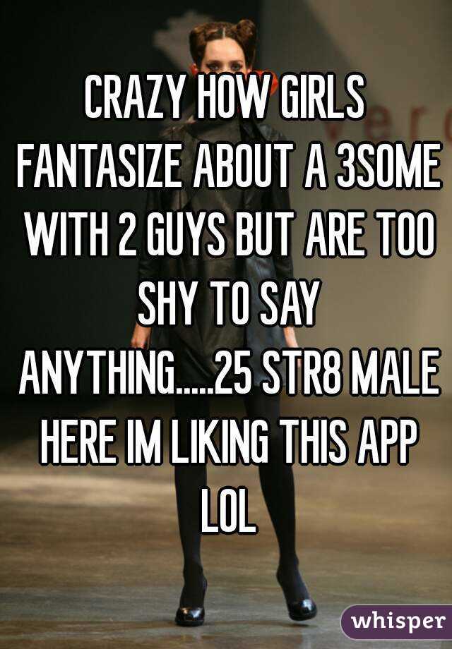 CRAZY HOW GIRLS FANTASIZE ABOUT A 3SOME WITH 2 GUYS BUT ARE TOO SHY TO SAY ANYTHING.....25 STR8 MALE HERE IM LIKING THIS APP LOL