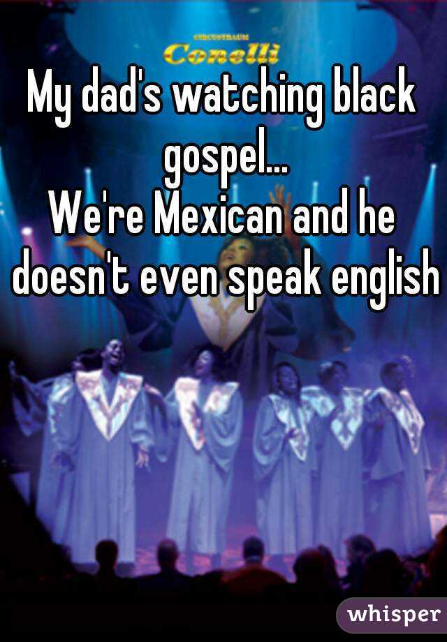 My dad's watching black gospel...
We're Mexican and he doesn't even speak english 