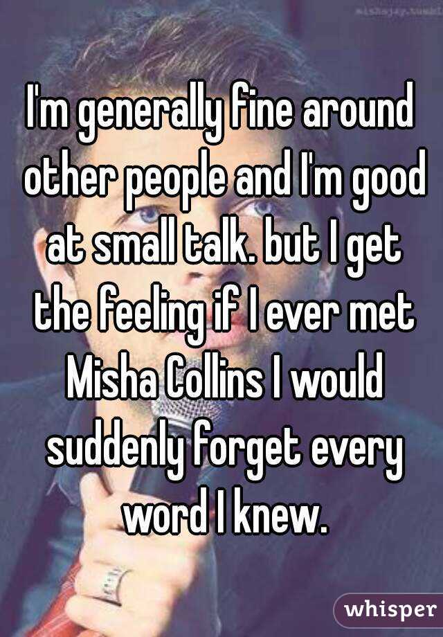 I'm generally fine around other people and I'm good at small talk. but I get the feeling if I ever met Misha Collins I would suddenly forget every word I knew.