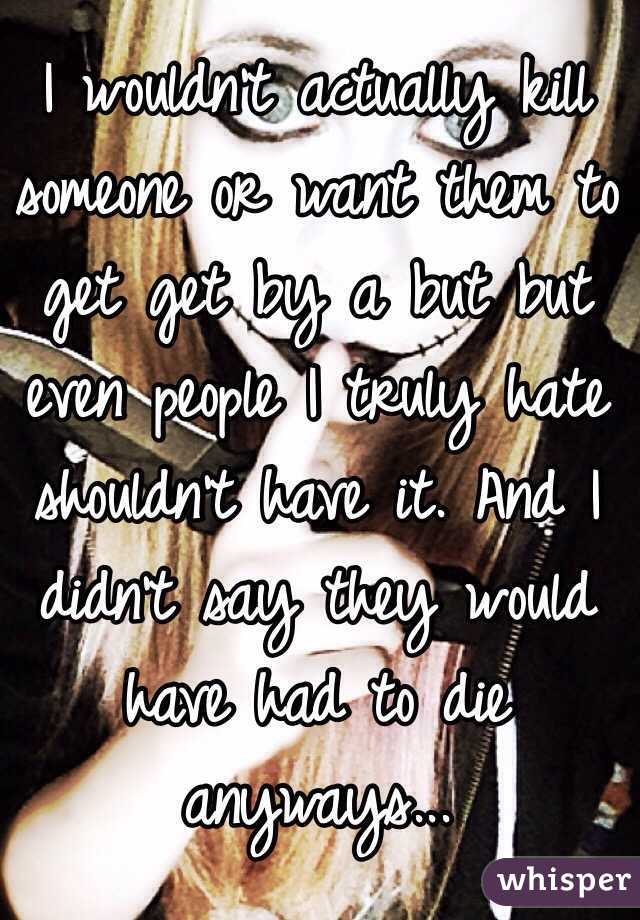 I wouldn't actually kill someone or want them to get get by a but but even people I truly hate shouldn't have it. And I didn't say they would have had to die anyways...