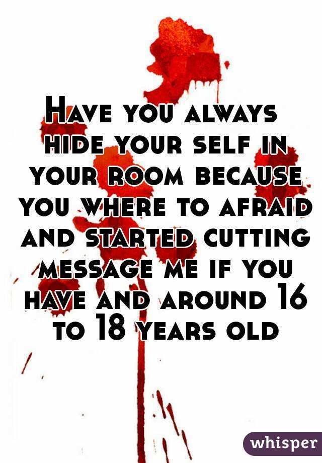 Have you always hide your self in your room because you where to afraid and started cutting message me if you have and around 16 to 18 years old
