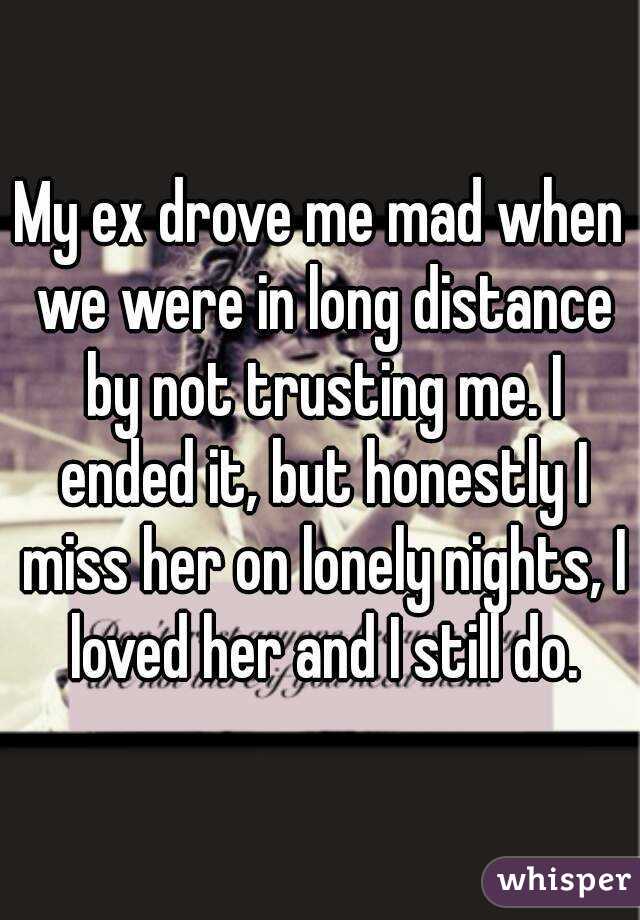 My ex drove me mad when we were in long distance by not trusting me. I ended it, but honestly I miss her on lonely nights, I loved her and I still do.