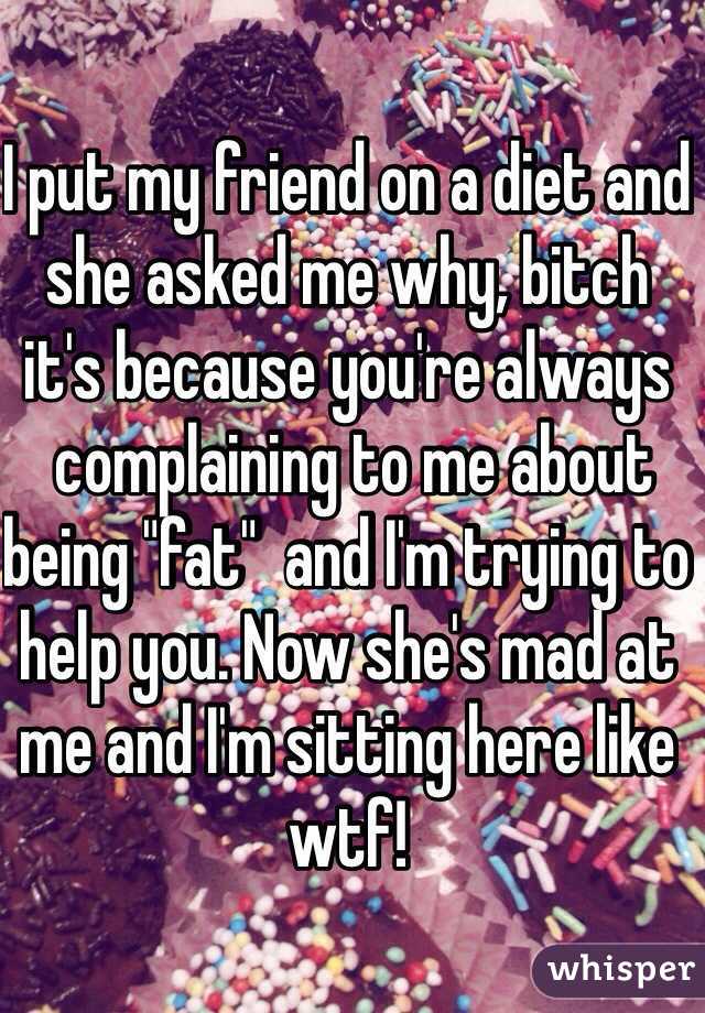 I put my friend on a diet and she asked me why, bitch it's because you're always
 complaining to me about being "fat"  and I'm trying to help you. Now she's mad at me and I'm sitting here like wtf! 
