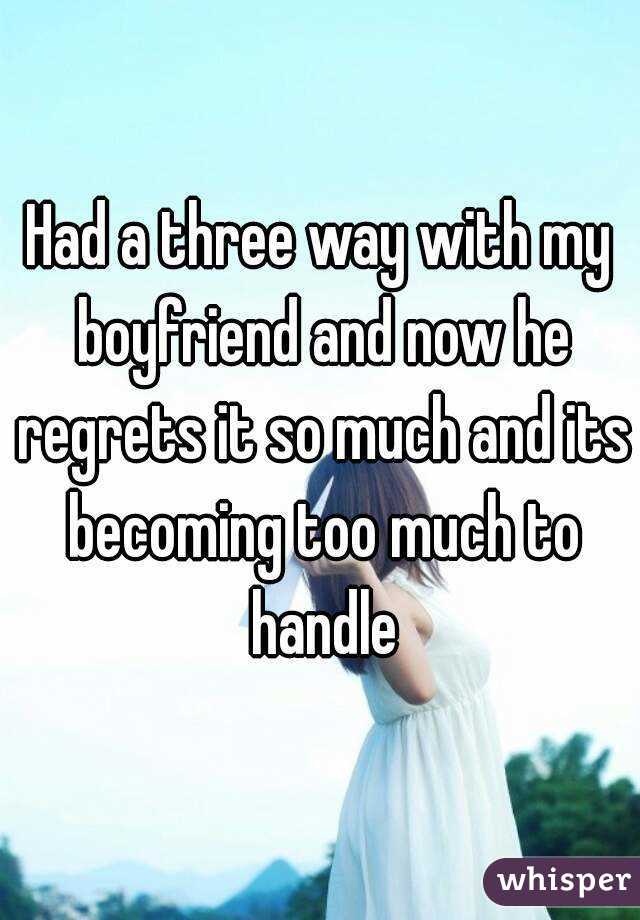 Had a three way with my boyfriend and now he regrets it so much and its becoming too much to handle